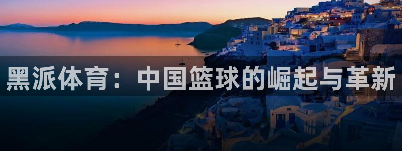 黑派体育：中国篮球的崛起与革新